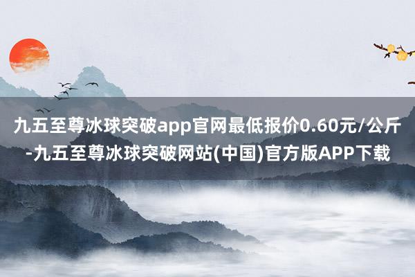 九五至尊冰球突破app官网最低报价0.60元/公斤-九五至尊冰球突破网站(中国)官方版APP下载