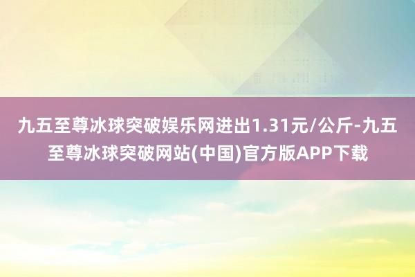 九五至尊冰球突破娱乐网进出1.31元/公斤-九五至尊冰球突破网站(中国)官方版APP下载