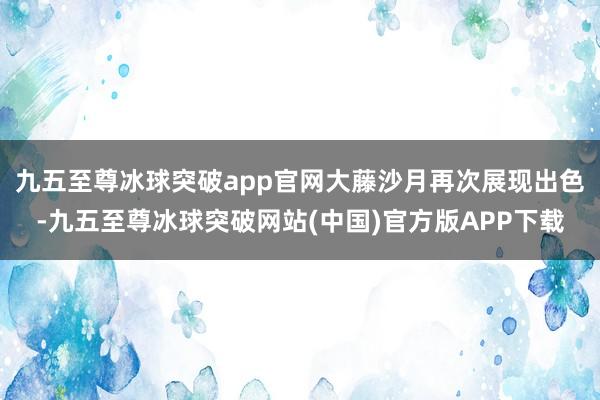 九五至尊冰球突破app官网大藤沙月再次展现出色-九五至尊冰球突破网站(中国)官方版APP下载