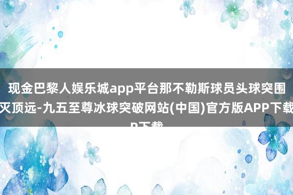 现金巴黎人娱乐城app平台那不勒斯球员头球突围灭顶远-九五至尊冰球突破网站(中国)官方版APP下载