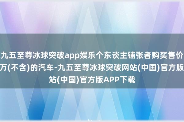 九五至尊冰球突破app娱乐个东谈主铺张者购买售价10万-20万(不含)的汽车-九五至尊冰球突破网站(中国)官方版APP下载