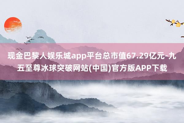 现金巴黎人娱乐城app平台总市值67.29亿元-九五至尊冰球突破网站(中国)官方版APP下载