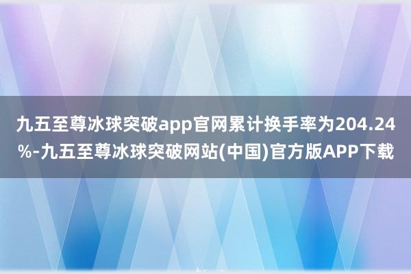 九五至尊冰球突破app官网累计换手率为204.24%-九五至尊冰球突破网站(中国)官方版APP下载