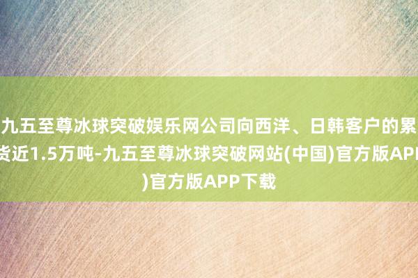 九五至尊冰球突破娱乐网公司向西洋、日韩客户的累计出货近1.5万吨-九五至尊冰球突破网站(中国)官方版APP下载