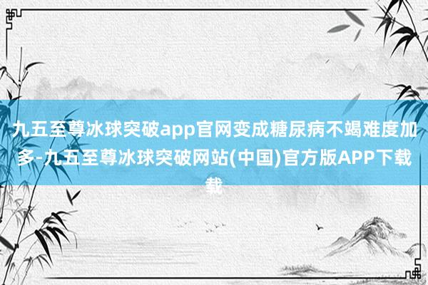 九五至尊冰球突破app官网变成糖尿病不竭难度加多-九五至尊冰球突破网站(中国)官方版APP下载