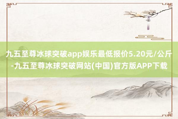 九五至尊冰球突破app娱乐最低报价5.20元/公斤-九五至尊冰球突破网站(中国)官方版APP下载