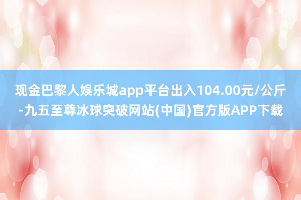 现金巴黎人娱乐城app平台出入104.00元/公斤-九五至尊冰球突破网站(中国)官方版APP下载