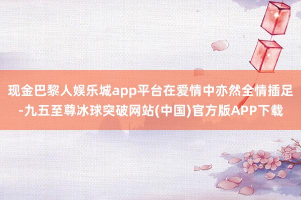 现金巴黎人娱乐城app平台在爱情中亦然全情插足-九五至尊冰球突破网站(中国)官方版APP下载