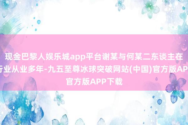 现金巴黎人娱乐城app平台谢某与何某二东谈主在金融行业从业多年-九五至尊冰球突破网站(中国)官方版APP下载