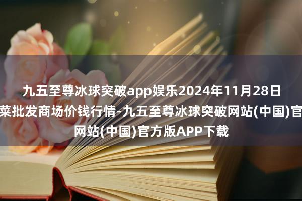 九五至尊冰球突破app娱乐2024年11月28日山西新绛县蔬菜批发商场价钱行情-九五至尊冰球突破网站(中国)官方版APP下载