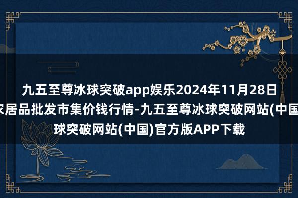 九五至尊冰球突破app娱乐2024年11月28日山东青岛黄河路农居品批发市集价钱行情-九五至尊冰球突破网站(中国)官方版APP下载