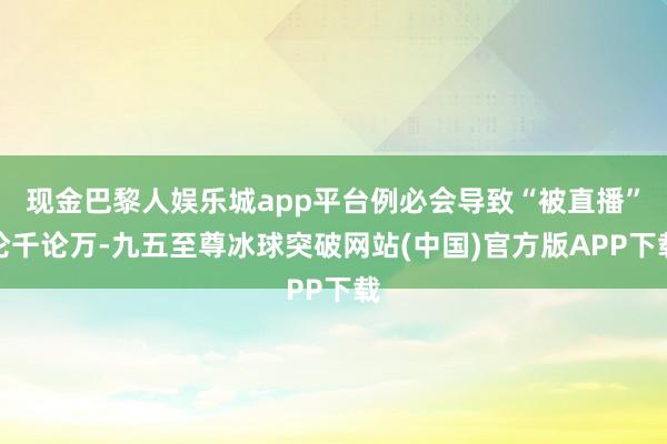 现金巴黎人娱乐城app平台例必会导致“被直播”论千论万-九五至尊冰球突破网站(中国)官方版APP下载