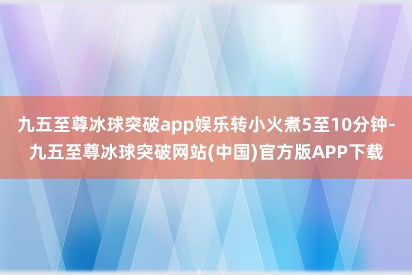 九五至尊冰球突破app娱乐转小火煮5至10分钟-九五至尊冰球突破网站(中国)官方版APP下载