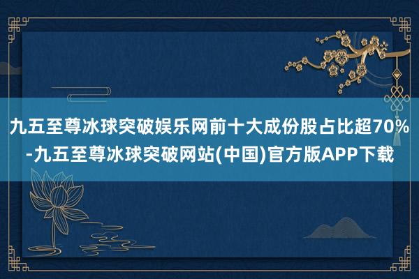 九五至尊冰球突破娱乐网前十大成份股占比超70%-九五至尊冰球突破网站(中国)官方版APP下载