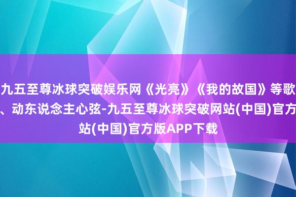 九五至尊冰球突破娱乐网《光亮》《我的故国》等歌曲歌声嘹亮、动东说念主心弦-九五至尊冰球突破网站(中国)官方版APP下载