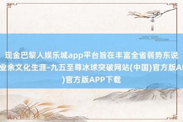 现金巴黎人娱乐城app平台旨在丰富全省弱势东说念主士业余文化生涯-九五至尊冰球突破网站(中国)官方版APP下载