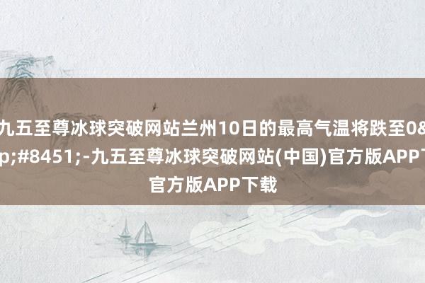 九五至尊冰球突破网站兰州10日的最高气温将跌至0&#8451;-九五至尊冰球突破网站(中国)官方版APP下载