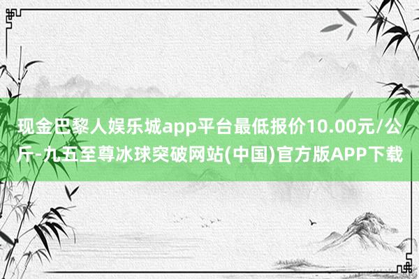 现金巴黎人娱乐城app平台最低报价10.00元/公斤-九五至尊冰球突破网站(中国)官方版APP下载