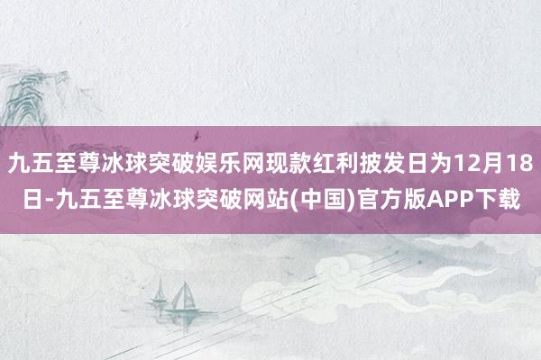 九五至尊冰球突破娱乐网现款红利披发日为12月18日-九五至尊冰球突破网站(中国)官方版APP下载