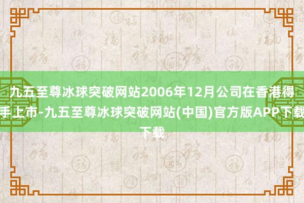 九五至尊冰球突破网站2006年12月公司在香港得手上市-九五至尊冰球突破网站(中国)官方版APP下载