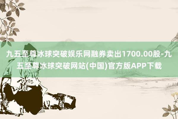 九五至尊冰球突破娱乐网融券卖出1700.00股-九五至尊冰球突破网站(中国)官方版APP下载