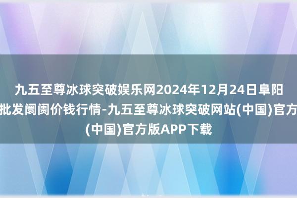 九五至尊冰球突破娱乐网2024年12月24日阜阳农居品中心批发阛阓价钱行情-九五至尊冰球突破网站(中国)官方版APP下载