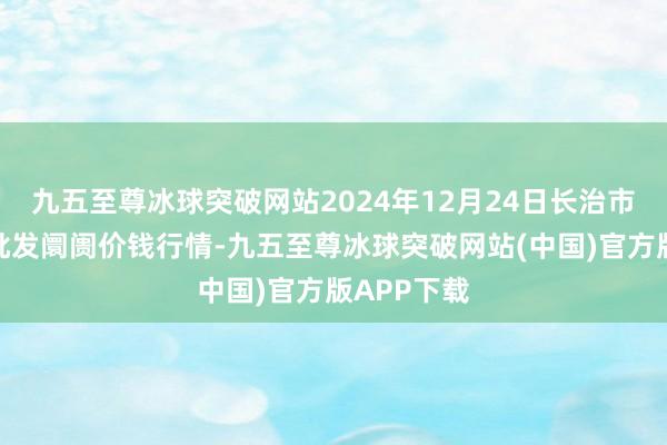 九五至尊冰球突破网站2024年12月24日长治市金鑫瓜果批发阛阓价钱行情-九五至尊冰球突破网站(中国)官方版APP下载