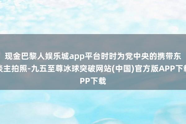 现金巴黎人娱乐城app平台时时为党中央的携带东谈主拍照-九五至尊冰球突破网站(中国)官方版APP下载