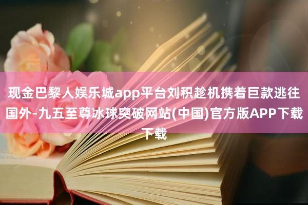 现金巴黎人娱乐城app平台刘积趁机携着巨款逃往国外-九五至尊冰球突破网站(中国)官方版APP下载