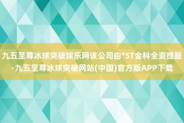 九五至尊冰球突破娱乐网该公司由*ST金科全资捏股-九五至尊冰球突破网站(中国)官方版APP下载