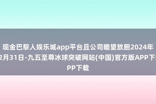 现金巴黎人娱乐城app平台且公司瞻望放胆2024年12月31日-九五至尊冰球突破网站(中国)官方版APP下载