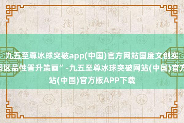 九五至尊冰球突破app(中国)官方网站国度文创实验区延长“园区品性晋升策画”-九五至尊冰球突破网站(中国)官方版APP下载