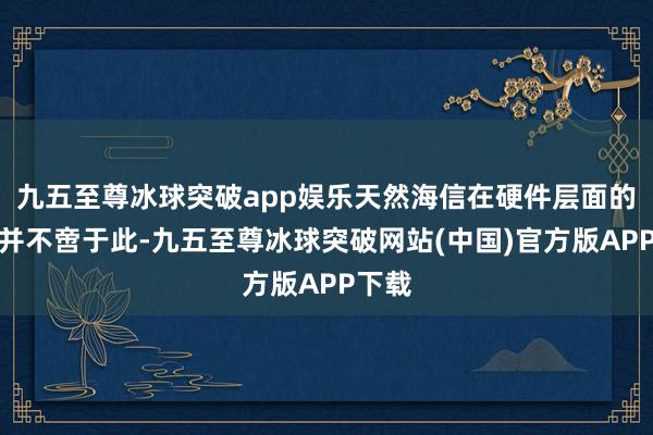 九五至尊冰球突破app娱乐天然海信在硬件层面的迫害并不啻于此-九五至尊冰球突破网站(中国)官方版APP下载