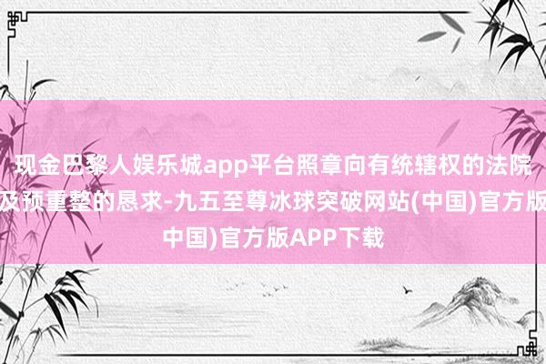 现金巴黎人娱乐城app平台照章向有统辖权的法院提交重整及预重整的恳求-九五至尊冰球突破网站(中国)官方版APP下载