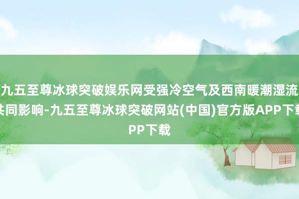 九五至尊冰球突破娱乐网受强冷空气及西南暖潮湿流共同影响-九五至尊冰球突破网站(中国)官方版APP下载