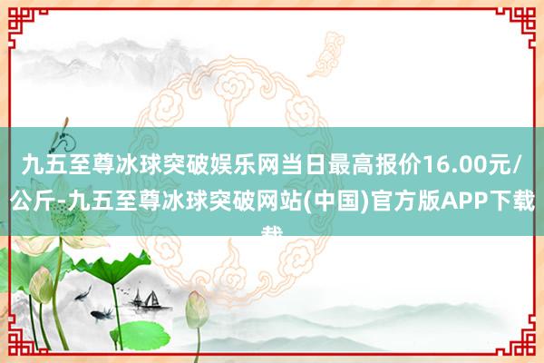 九五至尊冰球突破娱乐网当日最高报价16.00元/公斤-九五至尊冰球突破网站(中国)官方版APP下载