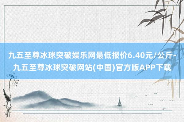 九五至尊冰球突破娱乐网最低报价6.40元/公斤-九五至尊冰球突破网站(中国)官方版APP下载