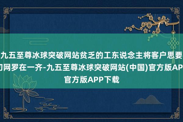 九五至尊冰球突破网站贫乏的工东说念主将客户思要的一切网罗在一齐-九五至尊冰球突破网站(中国)官方版APP下载