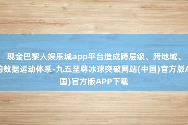 现金巴黎人娱乐城app平台造成跨层级、跨地域、跨部门的数据运动体系-九五至尊冰球突破网站(中国)官方版APP下载