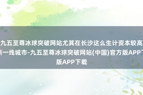 九五至尊冰球突破网站尤其在长沙这么生计资本较高的新一线城市-九五至尊冰球突破网站(中国)官方版APP下载